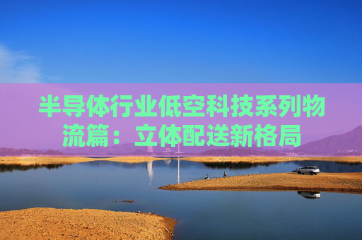 半导体行业低空科技系列物流篇：立体配送新格局
