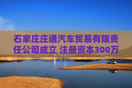 石家庄庄通汽车贸易有限责任公司成立 注册资本300万人民币