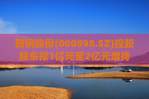 鞍钢股份(000898.SZ)控股股东拟1亿元至2亿元增持公司A股流通股份