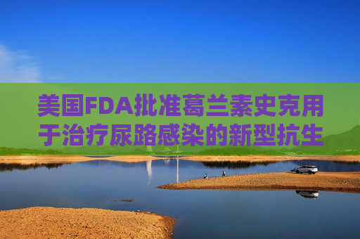 美国FDA批准葛兰素史克用于治疗尿路感染的新型抗生素