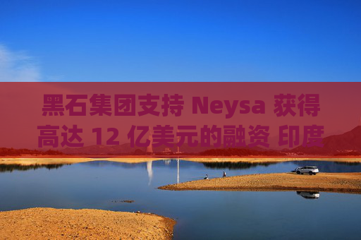 黑石集团支持 Neysa 获得高达 12 亿美元的融资 印度正努力打造国内人工智能基础设施