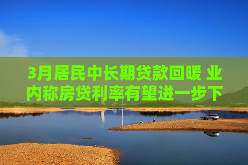 3月居民中长期贷款回暖 业内称房贷利率有望进一步下调