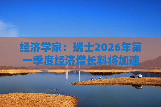 经济学家：瑞士2026年第一季度经济增长料将加速