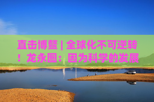 直击博鳌 | 全球化不可逆转！龙永图：因为科学的发展没有停止