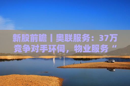 新股前瞻丨奥联服务：37万竞争对手环伺，物业服务“粤军”何以驻扎到港？  第1张