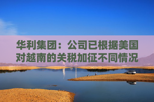 华利集团：公司已根据美国对越南的关税加征不同情况拟定了不同的应对方案