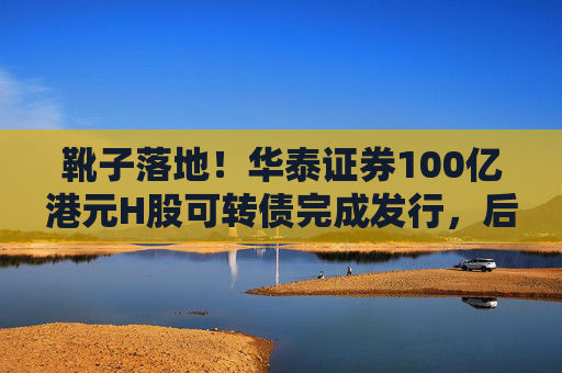 靴子落地！华泰证券100亿港元H股可转债完成发行，后续怎么走？