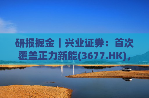 研报掘金丨兴业证券：首次覆盖正力新能(3677.HK)，布局航空动力电池等新兴产品，拓展长期空间