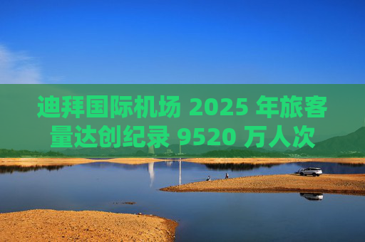 迪拜国际机场 2025 年旅客量达创纪录 9520 万人次