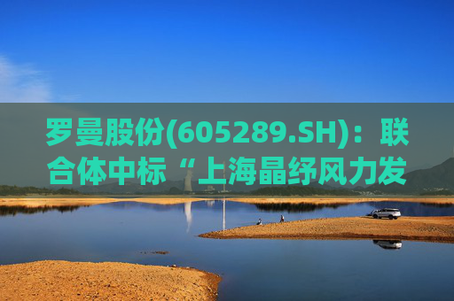 罗曼股份(605289.SH)：联合体中标“上海晶纾风力发电有限公司驭风行动50MW分散式风电项目”