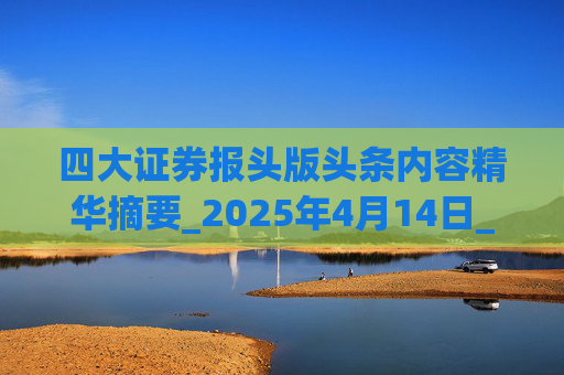四大证券报头版头条内容精华摘要_2025年4月14日_财经新闻