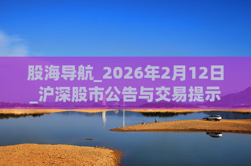 股海导航_2026年2月12日_沪深股市公告与交易提示