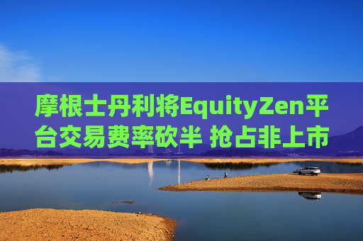 摩根士丹利将EquityZen平台交易费率砍半 抢占非上市公司股份买卖市场