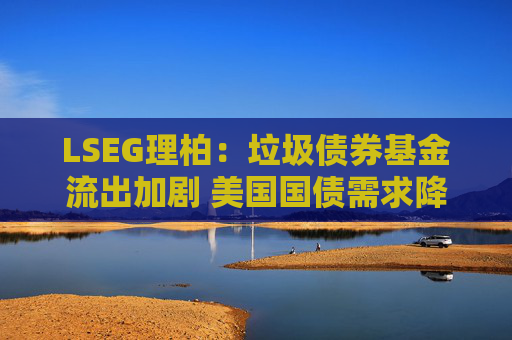 LSEG理柏：垃圾债券基金流出加剧 美国国债需求降温