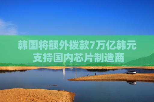 韩国将额外拨款7万亿韩元 支持国内芯片制造商  第1张