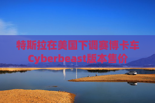特斯拉在美国下调赛博卡车Cyberbeast版本售价