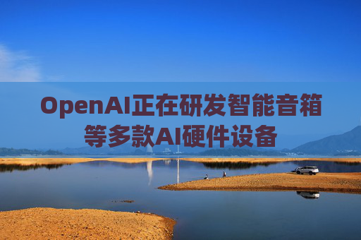 OpenAI正在研发智能音箱等多款AI硬件设备