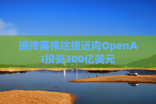 据传英伟达接近向OpenAI投资300亿美元