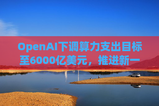 OpenAI下调算力支出目标至6000亿美元，推进新一轮巨额融资