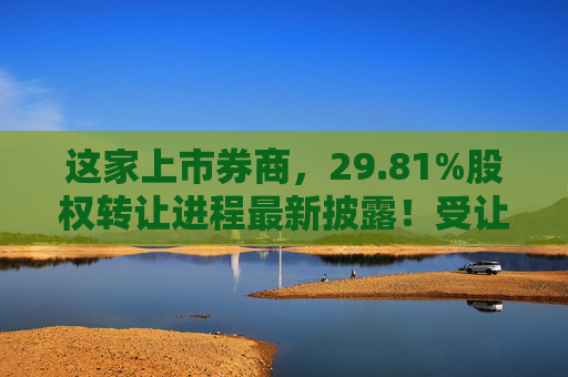 这家上市券商，29.81%股权转让进程最新披露！受让方资格尚需沟通……