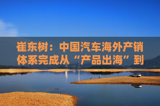 崔东树：中国汽车海外产销体系完成从“产品出海”到“产业出海”关键转型