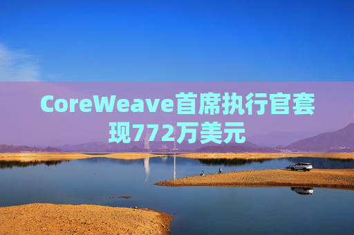 CoreWeave首席执行官套现772万美元