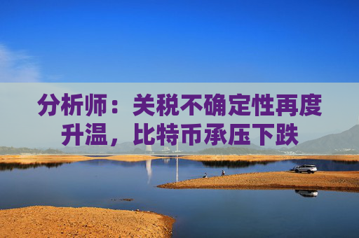 分析师：关税不确定性再度升温，比特币承压下跌