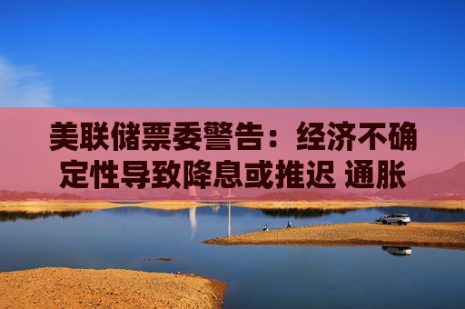 美联储票委警告：经济不确定性导致降息或推迟 通胀预期上升将成“危险信号”  第1张