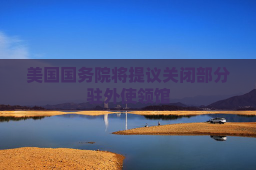 美国国务院将提议关闭部分驻外使领馆