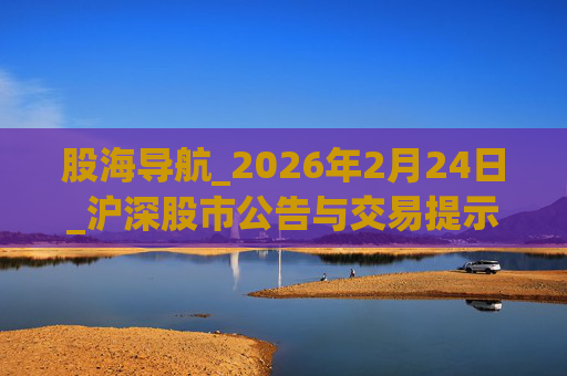股海导航_2026年2月24日_沪深股市公告与交易提示