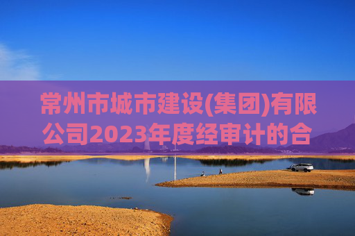 常州市城市建设(集团)有限公司2023年度经审计的合并及母公司财务报告