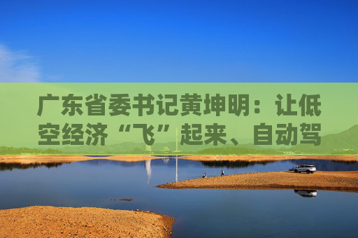 广东省委书记黄坤明：让低空经济“飞”起来、自动驾驶“跑”起来、具身智能“用”起来