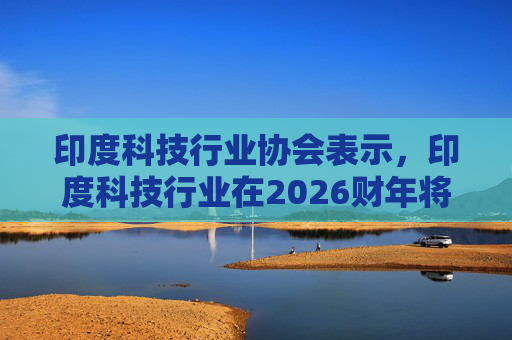 印度科技行业协会表示，印度科技行业在2026财年将增长6.1%