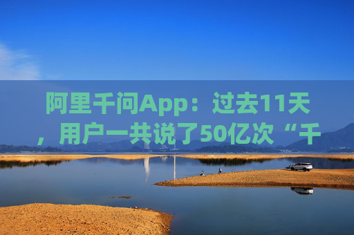 阿里千问App：过去11天，用户一共说了50亿次“千问帮我”