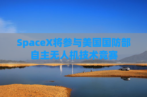 SpaceX将参与美国国防部自主无人机技术竞赛