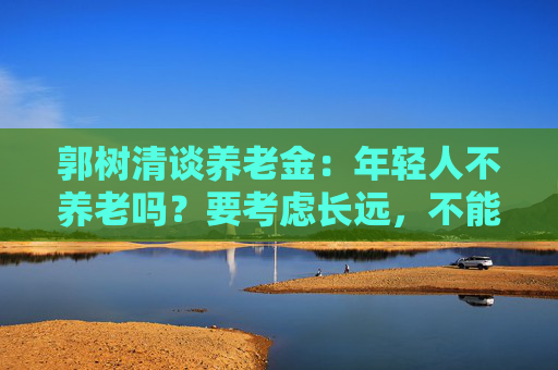 郭树清谈养老金：年轻人不养老吗？要考虑长远，不能只顾眼前  第1张