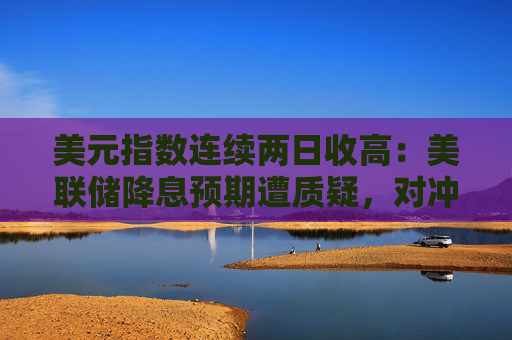 美元指数连续两日收高：美联储降息预期遭质疑，对冲基金削减空头头寸