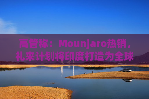 高管称：Mounjaro热销，礼来计划将印度打造为全球出口中心