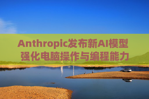 Anthropic发布新AI模型 强化电脑操作与编程能力