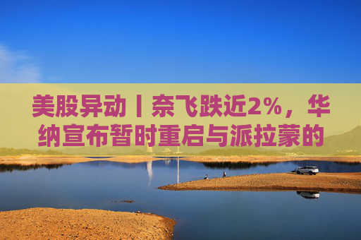 美股异动丨奈飞跌近2%，华纳宣布暂时重启与派拉蒙的交易谈判