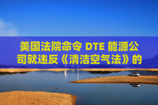 美国法院命令 DTE 能源公司就违反《清洁空气法》的行为支付1亿美元