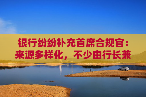 银行纷纷补充首席合规官：来源多样化，不少由行长兼任