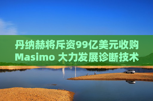 丹纳赫将斥资99亿美元收购Masimo 大力发展诊断技术