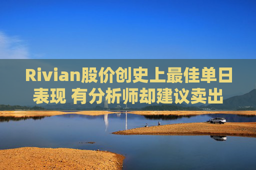 Rivian股价创史上最佳单日表现 有分析师却建议卖出