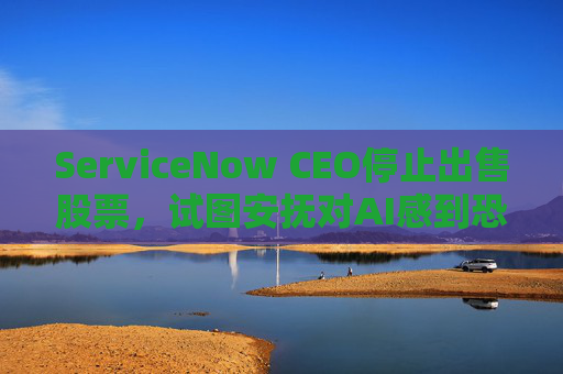 ServiceNow CEO停止出售股票，试图安抚对AI感到恐慌的投资者