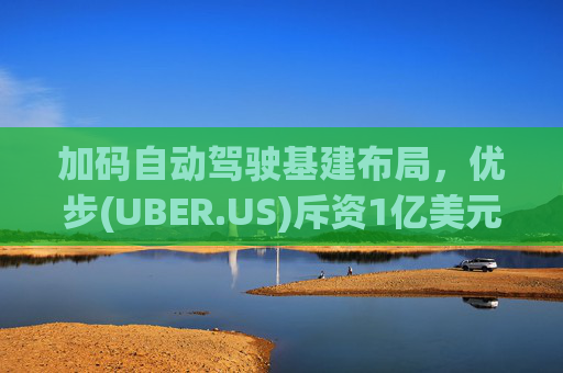 加码自动驾驶基建布局，优步(UBER.US)斥资1亿美元自建快充站