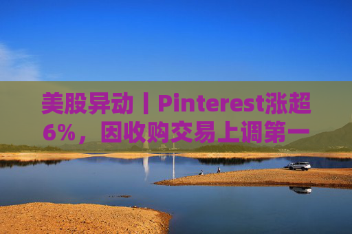 美股异动丨Pinterest涨超6%，因收购交易上调第一季度营收指引