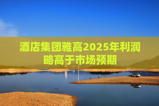 酒店集团雅高2025年利润略高于市场预期
