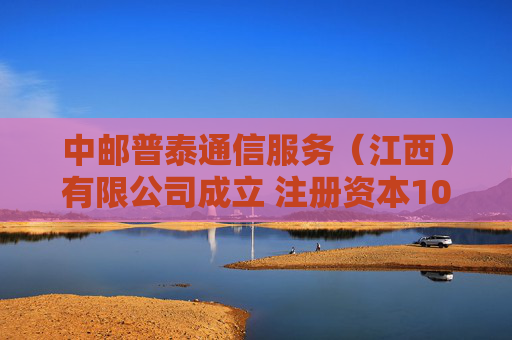 中邮普泰通信服务（江西）有限公司成立 注册资本1000万人民币