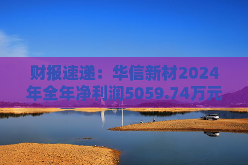 财报速递：华信新材2024年全年净利润5059.74万元  第1张